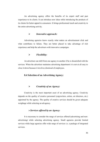 An advertising agency offers the benefits of its expert staff and past
experience to its clients. It can introduce new ideas while introducing the products of
its clients for better appeal to consumers. It brings professional touch and creativity in
the entire advertising activity.
 Innovative approach:
Advertising agencies know exactly what makes an advertisement click and
what contributes to failure. They are better placed to take advantage of rich
experience and help the advertisers with innovative campaigns.
 Flexibility:
An advertiser can shift from one agency to another if he is dissatisfied with the
services. When the advertiser maintains advertising department it is not at all easy to
close it down because it involves dismissal of employees.
8.4 Selection of an Advertising Agency:
 Creativity of an Agency:
Creativity is the most important asset of an advertising agency. Creativity
depends on the quality of creative personnel (copywriters, artists, art directors, etc.)
appointed by the agency. The quality of creative services should be given adequate
weightage while selecting an ad agency.
Services offered by an Agency:
It is necessary to consider the range of services offered (advertising and non-
advertising) while selecting advertising agency. Small agencies provide limited
services while large agencies offer wide range of services i.e. a package of integrated
services.
46
 