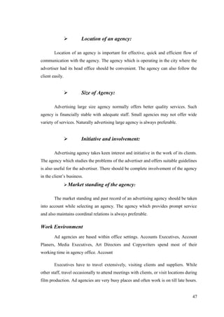  Location of an agency:
Location of an agency is important for effective, quick and efficient flow of
communication with the agency. The agency which is operating in the city where the
advertiser had its head office should be convenient. The agency can also follow the
client easily.
 Size of Agency:
Advertising large size agency normally offers better quality services. Such
agency is financially stable with adequate staff. Small agencies may not offer wide
variety of services. Naturally advertising large agency is always preferable.
 Initiative and involvement:
Advertising agency takes keen interest and initiative in the work of its clients.
The agency which studies the problems of the advertiser and offers suitable guidelines
is also useful for the advertiser. There should be complete involvement of the agency
in the client’s business.
Market standing of the agency:
The market standing and past record of an advertising agency should be taken
into account while selecting an agency. The agency which provides prompt service
and also maintains coordinal relations is always preferable.
Work Environment
Ad agencies are based within office settings. Accounts Executives, Account
Planers, Media Executives, Art Directors and Copywriters spend most of their
working time in agency office. Account
Executives have to travel extensively, visiting clients and suppliers. While
other staff, travel occasionally to attend meetings with clients, or visit locations during
film production. Ad agencies are very busy places and often work is on till late hours.
47
 