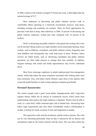 In 2004, workers in the industry averaged 33.8 hours per week, a little higher than the
national average of 33.7.
Most employees in advertising and public relations services work in
comfortable offices operating in a teamwork environment; however, long hours,
including evenings and weekends, are common. There are fewer opportunities for
part-time work than in many other industries; in 2004, 14 percent of advertising and
public relations employees worked part time, compared with 16 percent of all
workers.
Work in advertising and public relations is fast-paced and exciting, but it also
can be stressful. Being creative on a tight schedule can be emotionally draining. Some
workers, such as lobbyists, consultants, and public relations writers, frequently must
meet deadlines and consequently may work long hours at times. Workers, whose
services are billed hourly, such as advertising consultants and public relations
specialists, are often under pressure to manage their time carefully. In addition,
frequent meetings with clients and media representatives may involve substantial
travel.
Most firms encourage employees to attend employer-paid time-management
classes, which help reduce the stress sometimes associated with working under strict
time constraints. Also, with today’s hectic lifestyle, many firms in this industry offer
or provide health facilities or clubs to help employees maintain good health.
Personal Characterstics
The creative people need a good visual ability, languageartistic skill. Copywriter
requires literary ability but an interest in commercial success which comes from
understanding what motives the target audience is important. Writers must be able to
work, to a strict brief, within restricted space and in limited time. Advertising must
follow legal requirements and rules hence considerable creative self-discipline is
needed. A feeling for words, economy of style and imagination is needed.
The copywriter works with the art director, and the creative director. The work
can be very frustrating particularly when an idea is rejected by the art director and
amendments made by the creative director and the client. This can often restrict the
48
 