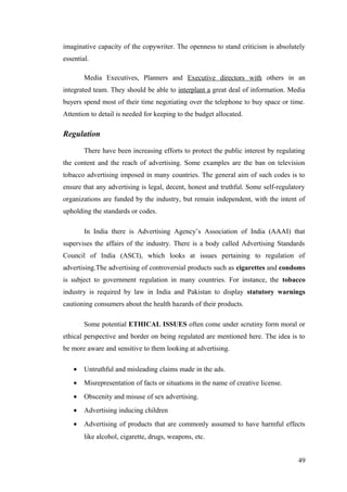 imaginative capacity of the copywriter. The openness to stand criticism is absolutely
essential.
Media Executives, Planners and Executive directors with others in an
integrated team. They should be able to interplant a great deal of information. Media
buyers spend most of their time negotiating over the telephone to buy space or time.
Attention to detail is needed for keeping to the budget allocated.
Regulation
There have been increasing efforts to protect the public interest by regulating
the content and the reach of advertising. Some examples are the ban on television
tobacco advertising imposed in many countries. The general aim of such codes is to
ensure that any advertising is legal, decent, honest and truthful. Some self-regulatory
organizations are funded by the industry, but remain independent, with the intent of
upholding the standards or codes.
In India there is Advertising Agency’s Association of India (AAAI) that
supervises the affairs of the industry. There is a body called Advertising Standards
Council of India (ASCI), which looks at issues pertaining to regulation of
advertising.The advertising of controversial products such as cigarettes and condoms
is subject to government regulation in many countries. For instance, the tobacco
industry is required by law in India and Pakistan to display statutory warnings
cautioning consumers about the health hazards of their products.
Some potential ETHICAL ISSUES often come under scrutiny form moral or
ethical perspective and border on being regulated are mentioned here. The idea is to
be more aware and sensitive to them looking at advertising.
• Untruthful and misleading claims made in the ads.
• Misrepresentation of facts or situations in the name of creative license.
• Obscenity and misuse of sex advertising.
• Advertising inducing children
• Advertising of products that are commonly assumed to have harmful effects
like alcohol, cigarette, drugs, weapons, etc.
49
 
