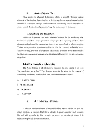  Advertising and Place:
Place relates to physical distribution which is possible through various
channels of distribution. Advertiser has to decide whether to adopt direct or indirect
channels of also useful for large-scale distribution. Advertising plays a crucial role to
ensure smooth distribution of goods and keep the consumers well-informed.
Advertising and Promotion:
Promotion is perhaps the most important element in the marketing mix.
Companies introduce sales promotion campaigns for capturing market. Price
discounts and schemes like buy one, get one free are also offered as sales promotion.
Various sales promotion techniques are introduced at the consumer and dealer levels.
Window display, provision of after sales services and coordinal public relations also
facilitate sales promotion. Massive advertising is useful to support the sales promotion
campaigns.
1.4 AIDA Formula in Advertising
The AIDA formula in advertising was suggested by E.K. Strong in his book
“the psychology of selling.” This formula suggests the steps in the process of
advertising. The term AIDA is a short form derived from the four words:
A à ATTENTION
I à INTEREST
D à DESIRE
A à ACTION
 A = Attracting Attention:
It involves attention element of an advertisement which ‘catches the eye’ and
attract attention. A person is likely to be attracted to advertisements which concerns
him and will be useful for him. In order to attract the attention of reader, it is
necessary to provide relevant information.
5
 
