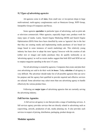 9.2 Types of advertising agencies
Ad agencies come in all sizes, from small one- or two-person shops to large
multi-national, multi-agency conglomerates such as Omnicom Group, WPP Group,
Interpublic Group of Companies and Havas.
Some agencies specialize in particular types of advertising, such as print ads
or television commercials. Other agencies, especially larger ones, produce work for
many types of media. Lately, Search Engine Marketing (SEM) and Search Engine
Optimization (SEO) firms have been classified by some as 'agencies' due to the fact
that they are creating media and implementing media purchases of text based (or
image based in some instances of search marketing) ads. This relatively young
industry has been slow to adopt the term 'agency' however with the creation of ads
(either text or image) and media purchases they do qualify technically as an
'advertising agency' as well as recent studies suggest that both SEO and SEM are set
to outpace magazine spending in the next 3-5 years.
Not all advertising is created by agencies. Companies that create and plan their
own advertising are said to do their work in house. Today selection of ad-agency is
very difficult. The advertiser should make list of all possible agencies that can serve
his purpose and the agency best qualified to provide required and effective services
are selected. Some advertiser may select more than one advertising agency to handle
effectively the various product lines.
Following are major types of advertising agencies that are currently serving
the advertising industry.
Full Service Agencies
A full service ad agency is one that provides a range of marketing services. A
full services agency provides services that are directly related to advertising such as
copywriting, artwork, production of ads, media planning etc. It also provides such
services in respect of pricing, distribution, packaging, product design etc.
Modular agencies
52
 