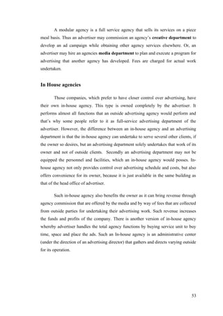 A modular agency is a full service agency that sells its services on a piece
meal basis. Thus an advertiser may commission an agency’s creative department to
develop an ad campaign while obtaining other agency services elsewhere. Or, an
advertiser may hire an agencies media department to plan and execute a program for
advertising that another agency has developed. Fees are charged for actual work
undertaken.
In House agencies
Those companies, which prefer to have closer control over advertising, have
their own in-house agency. This type is owned completely by the advertiser. It
performs almost all functions that an outside advertising agency would perform and
that’s why some people refer to it as full-service advertising department of the
advertiser. However, the difference between an in-house agency and an advertising
department is that the in-house agency can undertake to serve several other clients, if
the owner so desires, but an advertising department solely undertakes that work of its
owner and not of outside clients. Secondly an advertising department may not be
equipped the personnel and facilities, which an in-house agency would posses. In-
house agency not only provides control over advertising schedule and costs, but also
offers convenience for its owner, because it is just available in the same building as
that of the head office of advertiser.
Such in-house agency also benefits the owner as it can bring revenue through
agency commission that are offered by the media and by way of fees that are collected
from outside parties for undertaking their advertising work. Such revenue increases
the funds and profits of the company. There is another version of in-house agency
whereby advertiser handles the total agency functions by buying service unit to buy
time, space and place the ads. Such an In-house agency is an administrative center
(under the direction of an advertising director) that gathers and directs varying outside
for its operation.
53
 