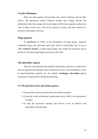 Creative Boutiques
These are shop agencies that provides only creative functions and not full-
service. The specialized creative functions include copy writing, artwork and
production of ads, they charge a fee or percentage of full service agencies, and as such
most of them convert into a full service agency or merge with other agencies to
provide a wide range of services.
Mega agencies
A significant of 1980’s is the development of mega agency. Agencies
worldwide merge with each other serve their clients in much better way. It was in
1986, Saachi & Saachi, a London based agency who started the movement and at
present it is the third largest agency network in the world.
The Specialists Agency
There are some agencies who undertake advertising work only in certain areas.
there are agencies that specialize only in financial services or only in publicity or only
in point-of-purchase material etc. for instance Soubhagya advertising agency
concentrate on specialized in financial advertising.
9.3 The functions of an advertising agency:
• To accelerate economic growth and create public awareness
• To provide a total, professional, experienced service which is very personal in
its nature
• To take the advertiser's message and convert it into an effective and
memorable communication
54
 