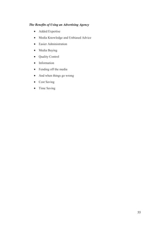 The Benefits of Using an Advertising Agency
• Added Expertise
• Media Knowledge and Unbiased Advice
• Easier Administration
• Media Buying
• Quality Control
• Information
• Fending off the media
• And when things go wrong
• Cost Saving
• Time Saving
55
 
