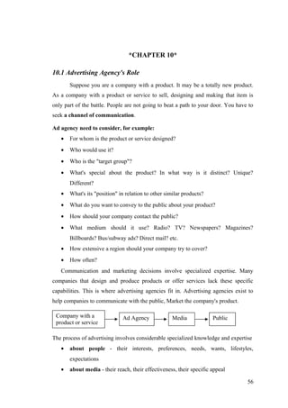 *CHAPTER 10*
10.1 Advertising Agency's Role
Suppose you are a company with a product. It may be a totally new product.
As a company with a product or service to sell, designing and making that item is
only part of the battle. People are not going to beat a path to your door. You have to
seek a channel of communication.
Ad agency need to consider, for example:
• For whom is the product or service designed?
• Who would use it?
• Who is the "target group"?
• What's special about the product? In what way is it distinct? Unique?
Different?
• What's its "position" in relation to other similar products?
• What do you want to convey to the public about your product?
• How should your company contact the public?
• What medium should it use? Radio? TV? Newspapers? Magazines?
Billboards? Bus/subway ads? Direct mail? etc.
• How extensive a region should your company try to cover?
• How often?
Communication and marketing decisions involve specialized expertise. Many
companies that design and produce products or offer services lack these specific
capabilities. This is where advertising agencies fit in. Advertising agencies exist to
help companies to communicate with the public, Market the company's product.
The process of advertising involves considerable specialized knowledge and expertise
• about people - their interests, preferences, needs, wants, lifestyles,
expectations
• about media - their reach, their effectiveness, their specific appeal
56
Company with a
product or service
Ad Agency Media Public
 