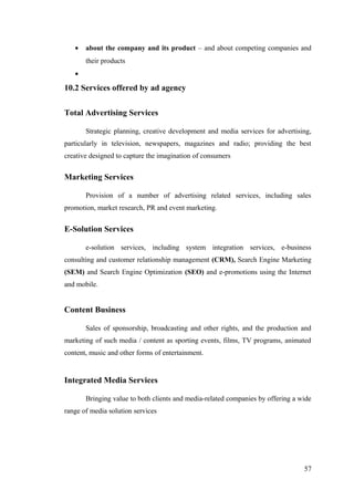 • about the company and its product – and about competing companies and
their products
•
10.2 Services offered by ad agency
Total Advertising Services
Strategic planning, creative development and media services for advertising,
particularly in television, newspapers, magazines and radio; providing the best
creative designed to capture the imagination of consumers
Marketing Services
Provision of a number of advertising related services, including sales
promotion, market research, PR and event marketing.
E-Solution Services
e-solution services, including system integration services, e-business
consulting and customer relationship management (CRM), Search Engine Marketing
(SEM) and Search Engine Optimization (SEO) and e-promotions using the Internet
and mobile.
Content Business
Sales of sponsorship, broadcasting and other rights, and the production and
marketing of such media / content as sporting events, films, TV programs, animated
content, music and other forms of entertainment.
Integrated Media Services
Bringing value to both clients and media-related companies by offering a wide
range of media solution services
57
 