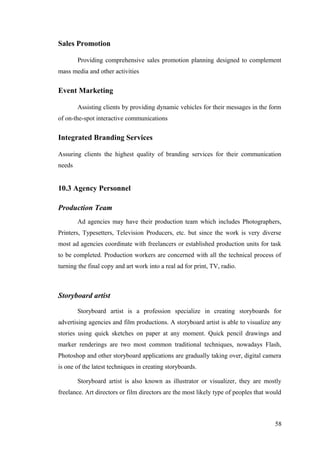 Sales Promotion
Providing comprehensive sales promotion planning designed to complement
mass media and other activities
Event Marketing
Assisting clients by providing dynamic vehicles for their messages in the form
of on-the-spot interactive communications
Integrated Branding Services
Assuring clients the highest quality of branding services for their communication
needs
10.3 Agency Personnel
Production Team
Ad agencies may have their production team which includes Photographers,
Printers, Typesetters, Television Producers, etc. but since the work is very diverse
most ad agencies coordinate with freelancers or established production units for task
to be completed. Production workers are concerned with all the technical process of
turning the final copy and art work into a real ad for print, TV, radio.
Storyboard artist
Storyboard artist is a profession specialize in creating storyboards for
advertising agencies and film productions. A storyboard artist is able to visualize any
stories using quick sketches on paper at any moment. Quick pencil drawings and
marker renderings are two most common traditional techniques, nowadays Flash,
Photoshop and other storyboard applications are gradually taking over, digital camera
is one of the latest techniques in creating storyboards.
Storyboard artist is also known as illustrator or visualizer, they are mostly
freelance. Art directors or film directors are the most likely type of peoples that would
58
 