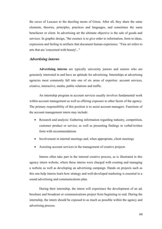 the caves of Lascaux to the dazzling neons of Ginza. After all, they share the same
elements, theories, principles, practices and languages, and sometimes the same
benefactor or client. In advertising art the ultimate objective is the sale of goods and
services. In graphic design, "the essence is to give order to information, form to ideas,
expression and feeling to artifacts that document human experience. ”Fine art refers to
arts that are 'concerned with beauty'..."
Advertising interns
Advertising interns are typically university juniors and seniors who are
genuinely interested in and have an aptitude for advertising. Internships at advertising
agencies most commonly fall into one of six areas of expertise: account services,
creative, interactive, media, public relations and traffic.
An internship program in account services usually involves fundamental work
within account management as well as offering exposure to other facets of the agency.
The primary responsibility of this position is to assist account managers. Functions of
the account management intern may include:
• Research and analysis: Gathering information regarding industry, competition,
customer product or service; as well as presenting findings in verbal/written
form with recommendations
• Involvement in internal meetings and, when appropriate, client meetings
• Assisting account services in the management of creative projects
Interns often take part in the internal creative process, as is illustrated in this
agency intern website, where these interns were charged with creating and managing
a website as well as developing an advertising campaign. Hands on projects such as
this one help interns learn how strategy and well-developed marketing is essential to a
sound advertising and communications plan.
During their internship, the intern will experience the development of an ad,
brochure and broadcast or communications project from beginning to end. During the
internship, the intern should be exposed to as much as possible within the agency and
advertising process.
60
 