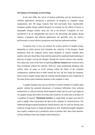 10.4 Impact of technology on advertising
In the mid 1980s, the arrival of desktop publishing and the introduction of
software applications introduced a generation of designers to computer image
manipulation and 3D image creation that had previously been unachievable.
Computer graphic design enabled designers to instantly see the effects of layout or
typography changes without using any ink in the process. Computers are now
considered to be an indispensable tool used in the advertising and graphic design
industry. Computers and software applications are generally seen, by creative
professionals, as more effective production tools than the traditional methods.
Computers may or may not enhance the creative process of graphic design,
depending on which process best stimulates the creativity of the designer. Rapid
production from the computer allows many designers to explore multiple ideas
quickly with more detail than what could be achieved by traditional hand-rendering or
paste-up on paper, moving the designer through the creative process more quickly.
New ideas may come in the form of exploring software features that would not have
been considered without the software. However, some professional designers may
explore ideas on paper to avoid creating within the limits of the computer
configuration, enabling them to think outside the box; the box being the computer.
Some creative graphic design ideas are initiated and developed to near completion in
the mind, before either traditional methods or the computer is used.
A graphic designer may also use sketches to explore multiple or complex ideas
quickly without the potential distractions of technical difficulties from software
malfunctions or software learning. Hand rendered comps may be used to get approval
of a graphic design idea before investing what would be too much time to produce on
a computer if rejected. Thumbnail sketches or rough drafts on paper may then be
used to rapidly refine and produce the idea on the computer in a hybrid process. The
traditional-design/computer-production hybrid process may be used for freeing ones
creativity in page layout or image development as well. Traditional graphic designers
may employ computer-savvy production artists to produce their ideas from sketches,
without needing to learn the computer skills themselves.
61
 