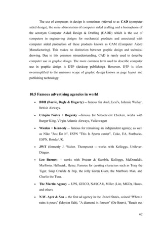 The use of computers in design is sometimes referred to as CAD (computer
aided design), the same abbreviation of computer aided drafting and a homophone of
the acronym Computer Aided Design & Drafting (CADD) which is the use of
computers in engineering designs for mechanical products and associated with
computer aided production of these products known as CAM (Computer Aided
Manufacturing). This makes no distinction between graphic design and technical
drawing. Due to this common misunderstanding, CAD is rarely used to describe
computer use in graphic design. The more common term used to describe computer
use in graphic design is DTP (desktop publishing). However, DTP is often
oversimplified to the narrower scope of graphic design known as page layout and
publishing technology.
10.5 Famous advertising agencies in world
• BBH (Bartle, Bogle & Hegarty) -- famous for Audi, Levi's, Johnnie Walker,
British Airways.
• Crispin Porter + Bogusky --famous for Subservient Chicken, works with
Burger King, Virgin Atlantic Airways, Volkswagen
• Wieden + Kennedy -- famous for remaining an independent agency; as well
as Nike "Just Do It", ESPN "This Is Sports center", Coke, EA, Starbucks,
ESPN, Honda UK.
• JWT (formerly J. Walter. Thompson) -- works with Kelloggs, Unilever,
Diageo.
• Leo Burnett -- works with Procter & Gamble, Kelloggs, McDonald's,
Marlboro, Hallmark, Heinz. Famous for creating characters such as Tony the
Tiger, Snap Crackle & Pop, the Jolly Green Giant, the Marlboro Man, and
Charlie the Tuna.
• The Martin Agency -- UPS, GEICO, NASCAR, Miller (Lite, MGD), Hanes,
and others
• N.W. Ayer & Son -- the first ad agency in the United States, coined "When it
rains it pours" (Morton Salt), "A diamond is forever" (De Beers), "Reach out
62
 