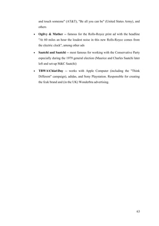 and touch someone" (AT&T), "Be all you can be" (United States Army), and
others
• Ogilvy & Mather -- famous for the Rolls-Royce print ad with the headline
"At 60 miles an hour the loudest noise in this new Rolls-Royce comes from
the electric clock", among other ads
• Saatchi and Saatchi -- most famous for working with the Conservative Party
especially during the 1979 general election (Maurice and Charles Saatchi later
left and set-up M&C Saatchi)
• TBWAChiatDay -- works with Apple Computer (including the "Think
Different" campaign), adidas, and Sony Playstation. Responsible for creating
the fcuk brand and (in the UK) Wonderbra advertising.
63
 
