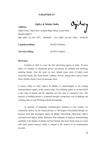 *CHAPTER 11*
Ogilvy & Mather India
Address
Trade Centre, Third Floor, Senapati Bapat Marg, Lower Parel,
Mumbai:400013
Tel: (0091 22) 491 3877, 44360360 Fax: (0091 22) 491 3838,, 44344370
Capitalised billings :Rs7425.78million
Television billings :Rs1852.73million
Overview
Founded in 1928, we were the first advertising agency in India. 76 years
hence, we continue to relentlessly pursue our passion for building and nurturing,
enduring brands. Over the years we have helped create some of India's most
successful brands like Asian Paints, Cadbury, Fevicol among them, and in recent
times- Perfetti, Hutch, Close Up and many more.
A power brand in itself, Ogilvy & Mather is acknowledged as the leading
communications agency in the country today. Our defining quality is our firm belief
in the value of brands and the important role they play in consumers' lives. The
business of building brands is conducted through a proprietary way of thinking and
working; what we call 360 Degree Brand Stewardship.
As pioneers of integrated communication initiatives in the country, we
consistently deliver on our overall promise of 360 Degree Stewardship through our
business units that encompass Ogilvy & Mather Advertising, OgilvyOne, Ogilvy
Activation and Ogilvy Public Relations. One hallmark of Ogilvy's brand-building
capability is the balance of global and local brands. Our local clients keep us in tune
with local market nuances, which is integral to the success of our multinational
accounts.
64
 