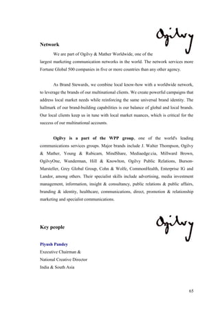 Network
We are part of Ogilvy & Mather Worldwide, one of the
largest marketing communication networks in the world. The network services more
Fortune Global 500 companies in five or more countries than any other agency.
As Brand Stewards, we combine local know-how with a worldwide network,
to leverage the brands of our multinational clients. We create powerful campaigns that
address local market needs while reinforcing the same universal brand identity. The
hallmark of our brand-building capabilities is our balance of global and local brands.
Our local clients keep us in tune with local market nuances, which is critical for the
success of our multinational accounts.
Ogilvy is a part of the WPP group, one of the world's leading
communications services groups. Major brands include J. Walter Thompson, Ogilvy
& Mather, Young & Rubicam, MindShare, Mediaedge:cia, Millward Brown,
OgilvyOne, Wunderman, Hill & Knowlton, Ogilvy Public Relations, Burson-
Marsteller, Grey Global Group, Cohn & Wolfe, CommonHealth, Enterprise IG and
Landor, among others. Their specialist skills include advertising, media investment
management, information, insight & consultancy, public relations & public affairs,
branding & identity, healthcare, communications, direct, promotion & relationship
marketing and specialist communications.
Key people
Piyush Pandey
Executive Chairman &
National Creative Director
India & South Asia
65
 