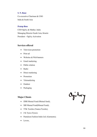 S. N. Rane
Co-executive Chariman & COO
India & South Asia
Pratap Bose
CEO Ogilvy & Mather, India
Managing Director South Asia, Kinetic
President – Ogilvy Activation
Services offered
• Television promotion
• Print ad
• Websites & Web banners
• Email marketing
• Public relation
• Radio
• Direct marketing
• Promotion
• Telemarketing
• Outdoor
• Packaging
Major Clients
• IDBI Mutual Fund (Mutual fund);
• SBI Mutual Fund(Mutual Fund);
• TTK Textiles (Tantex/Textile);
• J K Tyres (Tyres);
• Pantaloon Fashion India Ltd. (Garments);
• Levers,
66
 