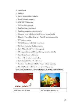 • Asian Paints,
• Cadbury,
• Pidilite Industries Ltd. (Fevicol)
• Louis Philippe (corporate);
• UTI (MIP'97/Financial);
• TVS Suzuki (corporate):
• Tata Telservices (corporate),
• Tata Communications Ltd (corporate);
• Hindustan Lever Ltd (Brooke Bond, Lipton - tea and health);
• Discovery Channel Inc (Discovery Channel - television channel);
• ITC Ltd (corporate);
• MIRC Electronics Ltd (Onida - television);
• The Chase Manhattan Bank (corporate);
• Birla 3M Ltd (Scotch Brite - cleaning aid);
• J M Morgan Stanley (J M Morgan Stanley - investment bank);
• Hero Honda Motors Ltd (bikes);
• United Television (television media);
• Castrol India Ltd (Castrol - lubricants);
• Hutchison Max Telecom Ltd (Max Touch - cellular operator);
• TELCO (Tata Safari, Sierra, Sumo - sports utility vehicle)
Some of the most famous Ads made by Ogilvy & Mather for Asian Paints
Asian Paints mascot Gattu Wah Sunil Babu, Badhiya hai’
67
 