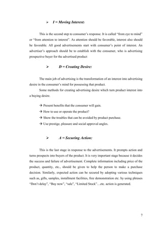  I = Moving Interest:
This is the second step to consumer’s response. It is called “from eye to mind”
or “from attention to interest”. As attention should be favorable, interest also should
be favorable. All good advertisements start with consumer’s point of interest. An
advertiser’s approach should be to establish with the consumer, who is advertising
prospective buyer for the advertised product
 D = Creating Desire:
The main job of advertising is the transformation of an interest into advertising
desire in the consumer’s mind for possessing that product.
Some methods for creating advertising desire which turn product interest into
a buying desire.
à Present benefits that the consumer will gain.
à How to use or operate the product?
à Show the troubles that can be avoided by product purchase.
à Use prestige, pleasure and social approval angles.
 A = Securing Action:
This is the last stage in response to the advertisements. It prompts action and
turns prospects into buyers of the product. It is very important stage because it decides
the success and failure of advertisement. Complete information including price of the
product, quantity, etc., should be given to help the person to make a purchase
decision. Similarly, expected action can be secured by adopting various techniques
such as, gifts, samples, installment facilities, free demonstration etc. by using phrases
“Don’t delay”, “Buy now”, “sale”, “Limited Stock”…etc. action is generated.
7
 