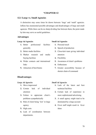 *CHAPTER 12
12.1 Large vs. Small Agencies
A distinction may some times be drawn between ‘large’ and ‘small’ agencies.
Jefkins has enumerated possible advantages and disadvantages of large and small
agencies. While there can be no sharp dividing line between them, the point made
by him may serve as useful guidelines.
Advantages
Large Ad Agencies Small Ad Agencies
1. Better professional facilities
generally
2. Better studio facilities
3. Market research and media
buying facilities
4. Wider contacts and international
links
5. Attraction of best brains
1. Personal touch
2. Speech of production
3. Close-knit team giving individual
attention
4. Flexibility
5. Awareness of client’s problems
6. Enthusiasm
7. Greater accessibility because of
shorter chain of command
Disadvantages
Large Ad Agencies Small Ad Agencies
1. Move impersonal
2. Certain lack of individual
attention
3. Failure to appreciate client’s
problems sympathetically
4. Risk of client being ‘lost’ in large
agency
5. High costs
6. Lack of coordination between
departments.
1. Lack of the latest and best
technical facilities
2. Certain lack of experience in
more sophisticated advertising
3. A small agency might tend to be
dominated by a large account
4. Fever staff might result in fever
ideas
70
 