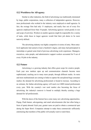 12.2 Workforce for AD agency
Similar to other industries, the field of advertising was traditionally dominated
by large, public corporations, many a collection of independent agencies. However,
most professionals who worked in the industry were employed at small agencies. In
fact, the average firm had only 11 employees, and nearly four out of every five
agencies employed fewer than 10 people. Advertising agencies varied greatly in size
and scope of activities. Workers in smaller agencies might be responsible for a variety
of tasks, while those in larger agencies would find their job duties to be more
narrowly defined.
The advertising industry was highly competitive in terms of entry. Most entry-
level applicants had earned at least a bachelor's degree, and many had participated in
internships or gained some kind of previous advertising work experience. Managers,
executives, sales people, and administrative support workers accounted for 9 out of
every 10 jobs in the industry.
12.3 Future
Advertising is a growing industry that offers great scope for creative people.
Each year new markets open up and communication channels become more
sophisticated, reaching out to many more people, through different media. As more
and more multinationals are coming to India to capture the unexplored huge consumer
market, the demand for advertising professionals is bound to increase. According to
an estimate, the Indian advertising agency will need over 6000 trained professionals
every year. With the country's vast rural market also becoming the focus of
advertising, the industry's turnover is bound to multiply thereby creating a huge
demand for 'ad' professionals.
With the dawn of the Internet have come many new advertising opportunities.
Popup, Flash banner, advergaming, and email advertisements (the last often being a
form of spam) abound. Each year, greater sums are paid to obtain a commercial spot
during the Super Bowl. Companies attempt to make these commercials sufficiently
entertaining that members of the public will actually want to watch them.
71
 