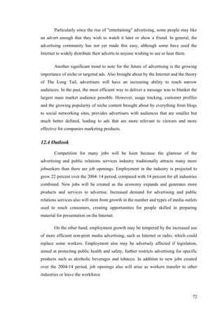 Particularly since the rise of "entertaining" advertising, some people may like
an advert enough that they wish to watch it later or show a friend. In general, the
advertising community has not yet made this easy, although some have used the
Internet to widely distribute their adverts to anyone wishing to see or hear them.
Another significant trend to note for the future of advertising is the growing
importance of niche or targeted ads. Also brought about by the Internet and the theory
of The Long Tail, advertisers will have an increasing ability to reach narrow
audiences. In the past, the most efficient way to deliver a message was to blanket the
largest mass market audience possible. However, usage tracking, customer profiles
and the growing popularity of niche content brought about by everything from blogs
to social networking sites, provides advertisers with audiences that are smaller but
much better defined, leading to ads that are more relevant to viewers and more
effective for companies marketing products.
12.4 Outlook
Competition for many jobs will be keen because the glamour of the
advertising and public relations services industry traditionally attracts many more
jobseekers than there are job openings. Employment in the industry is projected to
grow 22 percent over the 2004–14 period, compared with 14 percent for all industries
combined. New jobs will be created as the economy expands and generates more
products and services to advertise. Increased demand for advertising and public
relations services also will stem from growth in the number and types of media outlets
used to reach consumers, creating opportunities for people skilled in preparing
material for presentation on the Internet.
On the other hand, employment growth may be tempered by the increased use
of more efficient non-print media advertising, such as Internet or radio, which could
replace some workers. Employment also may be adversely affected if legislation,
aimed at protecting public health and safety, further restricts advertising for specific
products such as alcoholic beverages and tobacco. In addition to new jobs created
over the 2004-14 period, job openings also will arise as workers transfer to other
industries or leave the workforce
72
 