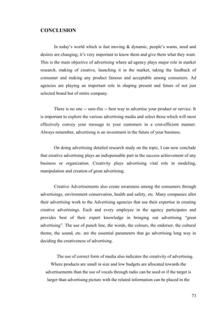CONCLUSION
In today’s world which is fast moving & dynamic, people’s wants, need and
desires are changing; it’s very important to know them and give them what they want.
This is the main objective of advertising where ad agency plays major role in market
research, making of creative, launching it in the market, taking the feedback of
consumer and making any product famous and acceptable among consumers. Ad
agencies are playing an important role in shaping present and future of not just
selected brand but of entire company.
There is no one -- sure-fire -- best way to advertise your product or service. It
is important to explore the various advertising media and select those which will most
effectively convey your message to your customers in a cost-efficient manner.
Always remember, advertising is an investment in the future of your business.
On doing advertising detailed research study on the topic, I can now conclude
that creative advertising plays an indispensable part in the success achievement of any
business or organization. Creativity plays advertising vital role in modeling,
manipulation and creation of great advertising.
Creative Advertisements also create awareness among the consumers through
advertisings, environment conservation, health and safety, etc. Many companies allot
their advertising work to the Advertising agencies that use their expertise in creating
creative advertisings. Each and every employee in the agency participates and
provides best of their expert knowledge in bringing out advertising “great
advertising”. The use of punch line, the words, the colours, the endorser, the cultural
theme, the sound, etc. are the essential parameters that go advertising long way in
deciding the creativeness of advertising.
The use of correct form of media also indicates the creativity of advertising.
Where products are small in size and low budgets are allocated towards the
advertisements than the use of vocals through radio can be used or if the target is
larger than advertising picture with the related information can be placed in the
73
 