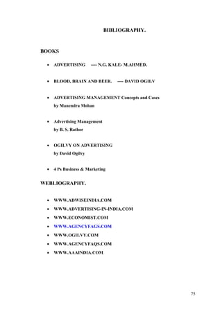 BIBLIOGRAPHY.
BOOKS
• ADVERTISING ---- N.G. KALE- M.AHMED.
• BLOOD, BRAIN AND BEER. ---- DAVID OGILV
• ADVERTISING MANAGEMENT Concepts and Cases
by Manendra Mohan
• Advertising Management
by B. S. Rathor
• OGILVY ON ADVERTISING
by David Ogilvy
• 4 Ps Business & Marketing
WEBLIOGRAPHY.
• WWW.ADWISEINDIA.COM
• WWW.ADVERTISING-IN-INDIA.COM
• WWW.ECONOMIST.COM
• WWW.AGENCYFAGS.COM
• WWW.OGILVY.COM
• WWW.AGENCYFAQS.COM
• WWW.AAAINDIA.COM
75
 