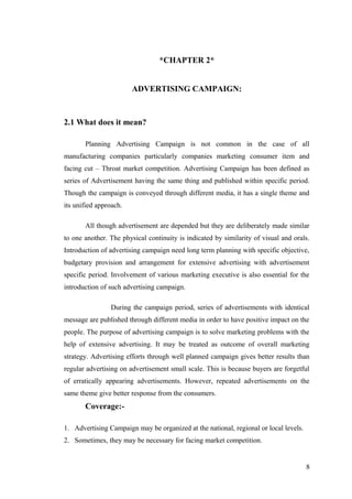 *CHAPTER 2*
ADVERTISING CAMPAIGN:
2.1 What does it mean?
Planning Advertising Campaign is not common in the case of all
manufacturing companies particularly companies marketing consumer item and
facing cut – Throat market competition. Advertising Campaign has been defined as
series of Advertisement having the same thing and published within specific period.
Though the campaign is conveyed through different media, it has a single theme and
its unified approach.
All though advertisement are depended but they are deliberately made similar
to one another. The physical continuity is indicated by similarity of visual and orals.
Introduction of advertising campaign need long term planning with specific objective,
budgetary provision and arrangement for extensive advertising with advertisement
specific period. Involvement of various marketing executive is also essential for the
introduction of such advertising campaign.
During the campaign period, series of advertisements with identical
message are published through different media in order to have positive impact on the
people. The purpose of advertising campaign is to solve marketing problems with the
help of extensive advertising. It may be treated as outcome of overall marketing
strategy. Advertising efforts through well planned campaign gives better results than
regular advertising on advertisement small scale. This is because buyers are forgetful
of erratically appearing advertisements. However, repeated advertisements on the
same theme give better response from the consumers.
Coverage:-
1. Advertising Campaign may be organized at the national, regional or local levels.
2. Sometimes, they may be necessary for facing market competition.
8
 