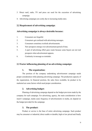 3. Direct mail, radio, TV and press are used for the execution of advertising
campaign.
4. Advertising campaigns are costly due to increasing media rates.
2.2 Requirement of advertising campaign:
Advertising campaign is always desirable because:
1. Consumers are forgetful.
2. Consumers get confused with advertising messages.
3. Consumers sometime overlook advertisements.
4. New prospects emerge over advertisement period of time.
5. A part of advertising effort goes waste because some buyers are not real
prospects when advertisement appears.
6. Continuity in message as reminder.
2.3 Factor influencing planning of an advertising campaign:
1. The organization:
The position of the company undertaking advertisement campaign needs
proper consideration while planning advertising campaign. The production capacity of
the organization, its financial position, the sales force available, he product to be
marketed are some factors which need proper consideration.
2. Advertising budget:
Planning of advertising campaign depend on the budget provision made by the
company for such campaign. For advertising, agency, the main consideration is how
much I campaign, media used, frequency of advertisements in media, etc depend on
the budget provided for the campaign.
3. The product:
Product or service is the base of entire advertising campaign. Such product
may be consumer or industrial, direct usable or durable, high or low priced and finally
9
 