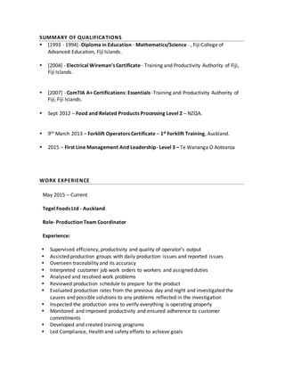 SUMMARY OF QUALIFICATIONS
 [1993 - 1994] -Diploma in Education - Mathematics/Science - , Fiji College of
Advanced Education, Fiji Islands.
 [2004] - Electrical Wireman’s Certificate - Training and Productivity Authority of Fiji,
Fiji Islands.
 [2007] - ComTIA A+ Certifications: Essentials -Training and Productivity Authority of
Fiji, Fiji Islands.
 Sept 2012 – Food and Related Products Processing Level 2 – NZQA.
 9th March 2013 – Forklift Operators Certificate – 1st Forklift Training, Auckland.
 2015 – First Line Management And Leadership- Level 3 – Te Wananga O Aotearoa
WORK EXPERIENCE
May 2015 – Current
Tegel Foods Ltd - Auckland
Role- Production Team Coordinator
Experience:
 Supervised efficiency, productivity and quality of operator’s output
 Assisted production groups with daily production issues and reported issues
 Overseen traceability and its accuracy
 Interpreted customer job work orders to workers and assigned duties
 Analysed and resolved work problems
 Reviewed production schedule to prepare for the product
 Evaluated production rates from the previous day and night and investigated the
causes and possible solutions to any problems reflected in the investigation
 Inspected the production area to verify everything is operating properly
 Monitored and improved productivity and ensured adherence to customer
commitments
 Developed and created training programs
 Led Compliance, Health and safety efforts to achieve goals
 