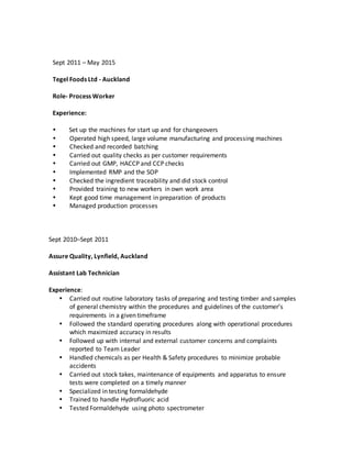 Sept 2011 – May 2015
Tegel Foods Ltd - Auckland
Role- Process Worker
Experience:
 Set up the machines for start up and for changeovers
 Operated high speed, large volume manufacturing and processing machines
 Checked and recorded batching
 Carried out quality checks as per customer requirements
 Carried out GMP, HACCP and CCP checks
 Implemented RMP and the SOP
 Checked the ingredient traceability and did stock control
 Provided training to new workers in own work area
 Kept good time management in preparation of products
 Managed production processes
Sept 2010–Sept 2011
Assure Quality, Lynfield, Auckland
Assistant Lab Technician
Experience:
 Carried out routine laboratory tasks of preparing and testing timber and samples
of general chemistry within the procedures and guidelines of the customer’s
requirements in a given timeframe
 Followed the standard operating procedures along with operational procedures
which maximized accuracy in results
 Followed up with internal and external customer concerns and complaints
reported to Team Leader
 Handled chemicals as per Health & Safety procedures to minimize probable
accidents
 Carried out stock takes, maintenance of equipments and apparatus to ensure
tests were completed on a timely manner
 Specialized in testing formaldehyde
 Trained to handle Hydrofluoric acid
 Tested Formaldehyde using photo spectrometer
 