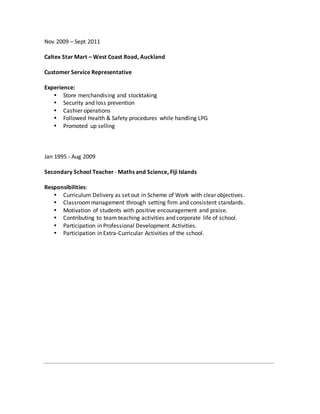 Nov 2009 – Sept 2011
Caltex Star Mart – West Coast Road, Auckland
Customer Service Representative
Experience:
 Store merchandising and stocktaking
 Security and loss prevention
 Cashier operations
 Followed Health & Safety procedures while handling LPG
 Promoted up selling
Jan 1995 - Aug 2009
Secondary School Teacher - Maths and Science, Fiji Islands
Responsibilities:
 Curriculum Delivery as set out in Scheme of Work with clear objectives.
 Classroommanagement through setting firm and consistent standards.
 Motivation of students with positive encouragement and praise.
 Contributing to team teaching activities and corporate life of school.
 Participation in Professional Development Activities.
 Participation in Extra-Curricular Activities of the school.
 