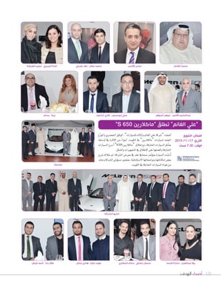 محمد الغانم عباس الأشمر آمنة الجريري - ليلى الطراونة 
عبدالحليم الأشمر - جوهر الجوهر زينة - بسام 
المكان: الشويخ 
التاريخ: 17 / 11 / 2014 
الوقت: 7:30 مساءً 
120 أصداء الهدف 
علي ابوحسون - فادي ترانتيك 
اأVسفت “ Tسركة علي الغانم واأولده لل ùسيارات”، الوكيل الح üسري والموزّع 
المعتمد ل ùسيارات “ماكلارين” في *لكويت، *أجو *ءً من *لإثارة في *أو 6ساط 
ع ûّساق ال ùسيارات الخارقة، مع اإطلاق “ماكلارين 650S ” اأSسرع ال ùسيارات 
الخارقة واأف†سلها على الإطلاق في التجهيزات وال ûسكل. 
دُ Tسنت ال ùسيارة بموؤتمر Uسحافي عقد في معر Vس ال ûسركة، تم خلاله Tسرح 
بع†س اإمكاناتها وموا Uسفاتها ال Sستثنائية، بح†سور م ùسوؤولي ال ûسركة وح ûسد 
من هواة ال ùسيارات الخارقة في الكويت. 
مهند صالح - هادي جمال 
“علي الغانم” تطلق “ماكلارين ”S 650 
جماعية 
طلال بارا - أحمد فياض 
محمد مغال - علاء طرباي 
إداريو الشركة 
رولا عبدالعزيز - سارة الخنسا سلمان دشتي - سالم الخضاري 
 
