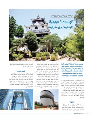 مدينة الجسور والقصور والتاريخ والعلوم 
وصفت مدينة أوساكا اليابانية بأنها 
مدينة السحر والجمال والروعة، فما 
إن تطأ قدم الزائر أرضها حتى تغمره 
المتعة والسعادة، فمزيجها الساحر 
يجمع بين الفنون والعلوم والسحر 
والجنون، لتتجاوز بذلك جميع الظنون. 
إن جمالها الطبيعي جعلها مدينة التاريخ، تدهش 
الناظر إلى حدائقها التي تكسوها الورود والزهور 
الجميلة... عرفت أوساكا باسم البندقية وتعود 
تسميتها هذه إلى العقيد نارياكيرا أريساكا 
الذي أطلق عليها اللقب في عهد الإمبراطور 
الياباني ميجي، لكن يميزها عن مدينة البندقية 
الإيطالية الشهيرة أنها نابضة بروح الشرق الأكثر 
حميمية. 
نانيوا 
سحر أوساكا يجعل زائرها يصول ويجول في 
رحاب العالم لكثرة المناطق الجميلة فيها... تقع 
المدينة في جنوب جزيرة هونشو، أكبر جزر البر 
Move Around 180 
الياباني، عند مصب نهر يودو في خليج أوساما، 
حيث تشكل مع ضواحيها منطقة كيهانشين ثاني 
أكبر تجمع بحري في اليابان من حيث المساحة 
وتعداد السكان، فهي تحتوي على 24 حياً، وتعتبر 
ثالث أكبر مدن اليابان بعد طوكيو ويوكوهاما، 
وتعود نشأة المدينة إلى 300 سنة قبل الميلاد، 
حيث كان يطلق عليها اسم نانيوا وشيد فيها 
قصر كبير من قبل القائد الياباني تويوتومي هيدا 
يوشي لتصبح فيما بعد مركزاً تجارياً يستقطب 
منتجات من كل أنحاء العالم، فتجمع بذلك عدداً 
كبيراً من الثقافات والفنون لمختلف الحضارات في 
نقطة مركزية واحدة. 
أزهار الكرز 
أوساكا من أكثر المناطق اليابانية ترفيهياً، كونها 
تحتوي على قنوات وجسور تمتد حتى قلعتها 
العملاقة التي يعود بناؤها إلى القرن السادس عشر 
في فترة أزوتشي – موموياما وتعد من أشهر قلاع 
اليابان، ولعبت دوراً مهماً في توحيدها، خاصة في 
فترة الهانامي. 
“أوساكا” اليابانية 
“البندقية” بروح شرقية 
 