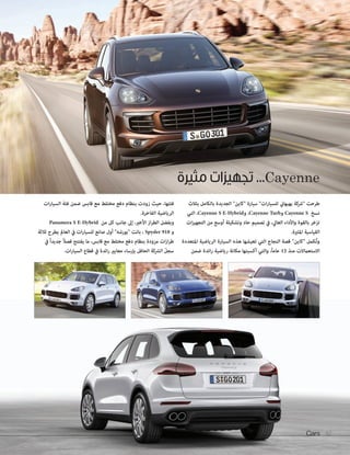 Cayenne ... تجهيزات مثيرة 
طرحت شركة بهبهاني للسيارات سيارة كاين الجديدة بالكامل بثلاث 
نسخ Cayenne S و Cayenne Turb ، و Cayenne S E-Hybrid ، التي 
تزخر بالقوة والأداء العالي، في تصميم حاد وتشكيلة أوسع من التجهيزات 
القياسية المثيرة. 
وتُكمل كاين قصة النجاح التي تعيشها هذه السيارة الرياضية المتعددة 
الاستعمالات منذ 12 عاماً، والتي أكسبتها مكانة رياضية رائدة ضمن 
Cars 82 
فئتها، حيث زودت بنظام دفع مختلط مع قابس ضمن فئة السيارات 
الرياضية الفاخرة. 
وبفضل الطراز الأخير، إلى جانب كل من Panamera S E-Hybrid 
و Spyder 918 ، باتت بورشه أول صانع للسيارات في العالم يطرح ثلاثة 
طرازات مزودة بنظام دفع مختلط مع قابس، ما يفتتح فصلاً جديداً في 
سجلّ الشركة الحافل بإرساء معايير رائدة في قطاع السيارات. 
 