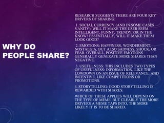 WHY DO
PEOPLE SHARE?
RESEARCH SUGGESTS THERE ARE FOUR KEY
DRIVERS OF SHARING:
1. SOCIAL CURRENCY (AND IN SOME CASES
VANITY): WILL IT MAKE THE USER SEEM
INTELLIGENT, FUNNY, TRENDY, OR IN THE
KNOW? ESSENTIALLY, WILL IT MAKE THEM
LOOK GOOD?
2. EMOTIONS: HAPPINESS, WONDERMENT,
NOSTALGIA, BUT ALSO SADNESS, SHOCK, OR
FEAR. OVERALL, POSITIVE EMOTIONS
GENERALLY GENERATE MORE SHARES THAN
NEGATIVE.
3. USEFULNESS: THIS INCLUDES TWO TYPES
OF USEFULNESS: INFORMATION, LIKE THE
LOWDOWN ON AN ISSUE OF RELEVANCE: AND
INCENTIVE, LIKE COMPETITIONS OR
PROMOTIONS.
4. STORYTELLING: GOOD STORYTELLING IS
REWARDED WITH SHARES.
WHICH OF THESE APPLIES WILL DEPEND ON
THE TYPE OF MEME. BUT CLEARLY THE MORE
DRIVERS A MEME TAPS INTO, THE MORE
LIKELY IT IS TO BE SHARED.
 