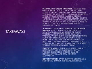 TAKEAWAYS
PLAN AHEAD TO ENSURE TIMELINESS. MEMES ARE
OFTEN SHORT LIVED, AND TAKING TOO
LONG TO REACT MEANS YOU RISK MISSING
THE BOAT IF YOU TAKE TOO LONG. BRANDS
WERE STILL POSTING HARLEM SHAKE
VIDEOS MONTHS AFTER THE CRAZE, GIVING
AN IMPRESSION OF SLUGGISHNESS AND NOT
BEING PLUGGED IN. DO YOU HAVE PLANS IN
PLACE TO HELP YOU MINIMISE YOUR
RESPONSE TIME?
ENSURE THAT THE CONTENT FITS YOUR
BRAND. ASK YOURSELF WHETHER THE
MEME ADDRESSES AN ISSUE OR TOPIC
WHICH ALIGNS WITH YOUR COMPANY
VALUES, WHETHER THE CONNECTION WITH
YOUR KEY MESSAGE IS EVIDENT, AND
WHETHER THE TONE IS APPROPRIATE. IF
NOT, YOU COULD END UP LOOKING LIKE
YOU ARE TRYING TOO HARD. DO YOU KNOW
WHERE THE MEME CAME FROM?
EXECUTE WELL. THIS MAY SEEM LIKE A
STATEMENT OF THE OBVIOUS, BUT A
POORLY-EXECUTED EFFORT CAN BE
DETRIMENTAL. ARE YOU FUNNY?
ACTUALLY?
GET IN TOUCH. EVEN JUST TO USE US AS A
SOUNDING BOARD. WE'RE QUITE NICE.
 