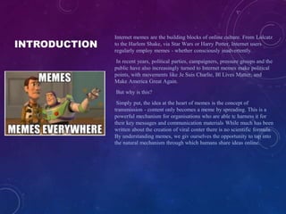 INTRODUCTION
Internet memes are the building blocks of online culture. From Lolcatz
to the Harlem Shake, via Star Wars or Harry Potter, Internet users
regularly employ memes - whether consciously inadvertently.
In recent years, political parties, campaigners, pressure groups and the
public have also increasingly turned to Internet memes make political
points, with movements like Je Suis Charlie, Bl Lives Matter, and
Make America Great Again.
But why is this?
Simply put, the idea at the heart of memes is the concept of
transmission - content only becomes a meme by spreading. This is a
powerful mechanism for organisations who are able tc harness it for
their key messages and communication materials While much has been
written about the creation of viral conter there is no scientific formula.
By understanding memes, we giv ourselves the opportunity to tap into
the natural mechanism through which humans share ideas online.
 