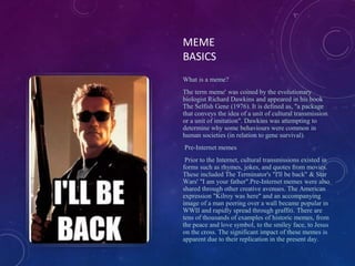 MEME
BASICS
What is a meme?
The term meme' was coined by the evolutionary
biologist Richard Dawkins and appeared in his book
The Selfish Gene (1976). It is defined as, "a package
that conveys the idea of a unit of cultural transmission
or a unit of imitation". Dawkins was attempting to
determine why some behaviours were common in
human societies (in relation to gene survival).
Pre-Internet memes
Prior to the Internet, cultural transmissions existed in
forms such as rhymes, jokes, and quotes from movies.
These included The Terminator's "I'll be back" & Star
Wars' "I am your father".Pre-Internet memes were also
shared through other creative avenues. The American
expression "Kilroy was here" and an accompanying
image of a man peering over a wall became popular in
WWII and rapidly spread through graffiti. There are
tens of thousands of examples of historic memes, from
the peace and love symbol, to the smiley face, to Jesus
on the cross. The significant impact of these memes is
apparent due to their replication in the present day.
 