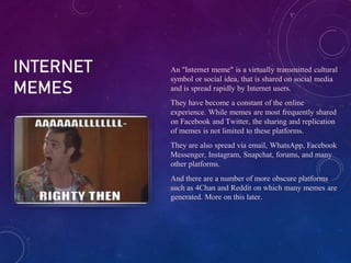 INTERNET
MEMES
An "Internet meme" is a virtually transmitted cultural
symbol or social idea, that is shared on social media
and is spread rapidly by Internet users.
They have become a constant of the online
experience. While memes are most frequently shared
on Facebook and Twitter, the sharing and replication
of memes is not limited to these platforms.
They are also spread via email, WhatsApp, Facebook
Messenger, Instagram, Snapchat, forums, and many
other platforms.
And there are a number of more obscure platforms
such as 4Chan and Reddit on which many memes are
generated. More on this later.
 