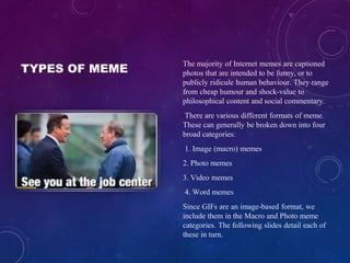 TYPES OF MEME
The majority of Internet memes are captioned
photos that are intended to be funny, or to
publicly ridicule human behaviour. They range
from cheap humour and shock-value to
philosophical content and social commentary.
There are various different formats of meme.
These can generally be broken down into four
broad categories:
1. Image (macro) memes
2. Photo memes
3. Video memes
4. Word memes
Since GIFs are an image-based format, we
include them in the Macro and Photo meme
categories. The following slides detail each of
these in turn.
 