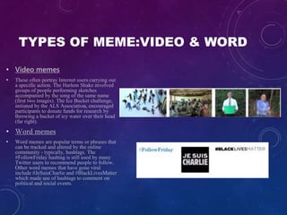 TYPES OF MEME:VIDEO & WORD
• Video memes
• These often portray Internet users carrying out
a specific action. The Harlem Shake involved
groups of people performing sketches
accompanied by the song of the same name
(first two images). The Ice Bucket challenge,
initiated by the ALS Association, encouraged
participants to donate funds for research by
throwing a bucket of icy water over their head
(far right).
• Word memes
• Word memes are popular terms or phrases that
can be tracked and altered by the online
community - typically, hashtags. The
#FollowFriday hashtag is still used by many
Twitter users to recommend people to follow.
Other word memes that have gone viral
include #JeSuisCharlie and #BlackLivesMatter
which made use of hashtags to comment on
political and social events.
 