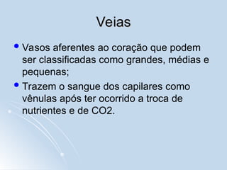 Veias
Veias
Vasos aferentes ao coração que podem
ser classificadas como grandes, médias e
pequenas;
Trazem o sangue dos capilares como
vênulas após ter ocorrido a troca de
nutrientes e de CO2.
 