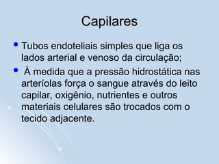 Capilares
Capilares
Tubos endoteliais simples que liga os
lados arterial e venoso da circulação;
 À medida que a pressão hidrostática nas
arteríolas força o sangue através do leito
capilar, oxigênio, nutrientes e outros
materiais celulares são trocados com o
tecido adjacente.
 