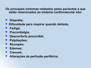 Os principais sintomas relatados pelos pacientes e que
estão relacionados ao sistema cardiovascular são:
 Dispnéia;
 Dificuldade para respirar quando deitado;
 Fadiga;
 Precordialgia;
 Desconforto precordial;
 Palpitações;
 Síncopes;
 Edemas;
 Cianose;
 Alterações de perfusão periférica.
 