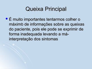 Queixa Principal
Queixa Principal
 É muito importantes tentarmos colher o
É muito importantes tentarmos colher o
máximo de informações sobre as queixas
máximo de informações sobre as queixas
do paciente, pois ele pode se exprimir de
do paciente, pois ele pode se exprimir de
forma inadequada levando a má-
forma inadequada levando a má-
interpretação dos sintomas
interpretação dos sintomas
-
 