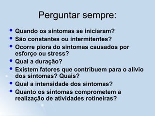 Perguntar sempre:
Perguntar sempre:
 Quando os sintomas se iniciaram?
 São constantes ou intermitentes?
 Ocorre piora do sintomas causados por
esforço ou stress?
 Qual a duração?
 Existem fatores que contribuem para o alívio
dos sintomas? Quais?
 Qual a intensidade dos sintomas?
 Quanto os sintomas comprometem a
realização de atividades rotineiras?
 