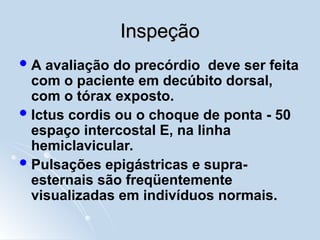 Inspeção
Inspeção
A avaliação do precórdio deve ser feita
com o paciente em decúbito dorsal,
com o tórax exposto.
Ictus cordis ou o choque de ponta - 50
espaço intercostal E, na linha
hemiclavicular.
Pulsações epigástricas e supra-
esternais são freqüentemente
visualizadas em indivíduos normais.
 