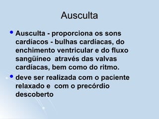 Ausculta
Ausculta
Ausculta - proporciona os sons
cardíacos - bulhas cardíacas, do
enchimento ventricular e do fluxo
sangüíneo através das valvas
cardíacas, bem como do ritmo.
deve ser realizada com o paciente
relaxado e com o precórdio
descoberto
 
