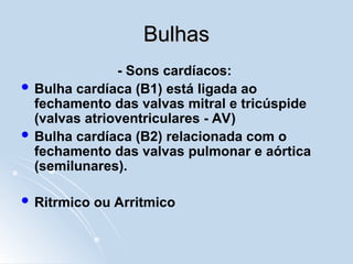 Bulhas
Bulhas
- Sons cardíacos:
 Bulha cardíaca (B1) está ligada ao
fechamento das valvas mitral e tricúspide
(valvas atrioventriculares - AV)
 Bulha cardíaca (B2) relacionada com o
fechamento das valvas pulmonar e aórtica
(semilunares).
 Ritrmico ou Arritmico
 