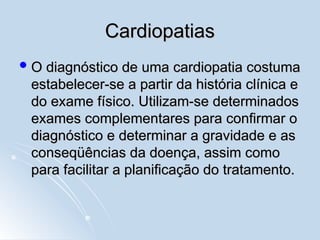 Cardiopatias
Cardiopatias
 O diagnóstico de uma cardiopatia costuma
O diagnóstico de uma cardiopatia costuma
estabelecer-se a partir da história clínica e
estabelecer-se a partir da história clínica e
do exame físico. Utilizam-se determinados
do exame físico. Utilizam-se determinados
exames complementares para confirmar o
exames complementares para confirmar o
diagnóstico e determinar a gravidade e as
diagnóstico e determinar a gravidade e as
conseqüências da doença, assim como
conseqüências da doença, assim como
para facilitar a planificação do tratamento.
para facilitar a planificação do tratamento.
 